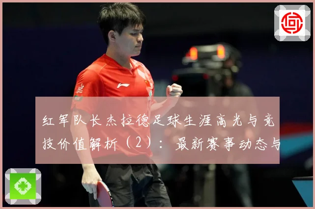 红军队长杰拉德足球生涯高光与竞技价值解析（2）：最新赛事动态与深度分析
