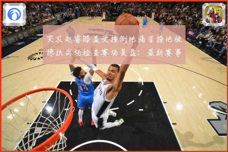 突发赵睿膝盖受撞倒地痛苦捶地被搀扶离场检查赛场复盘：最新赛事动态与深度分析