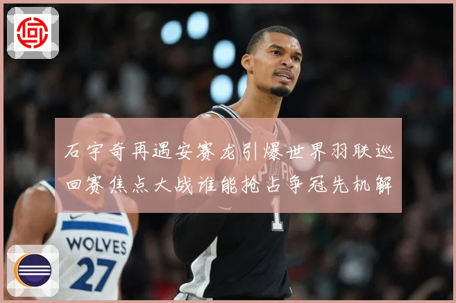 石宇奇再遇安赛龙引爆世界羽联巡回赛焦点大战谁能抢占争冠先机解析：最新赛事动态与深度分析