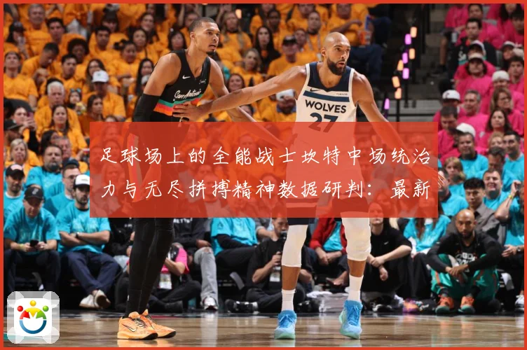 足球场上的全能战士坎特中场统治力与无尽拼搏精神数据研判：最新赛事动态与深度分析