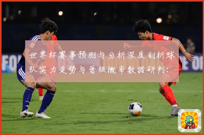 世界杯赛事预测与分析深度剖析球队实力走势与晋级概率数据研判：最新赛事动态与深度分析