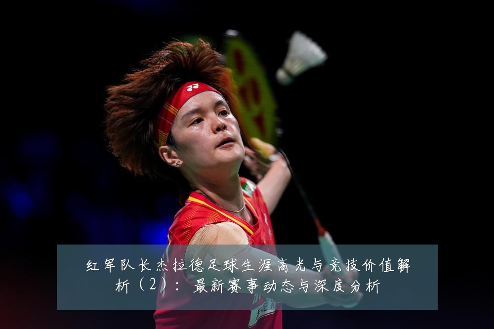 红军队长杰拉德足球生涯高光与竞技价值解析（2）：最新赛事动态与深度分析