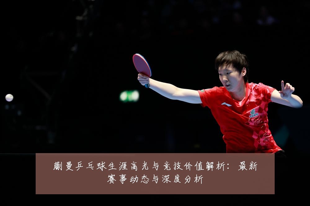 蒯曼乒乓球生涯高光与竞技价值解析：最新赛事动态与深度分析